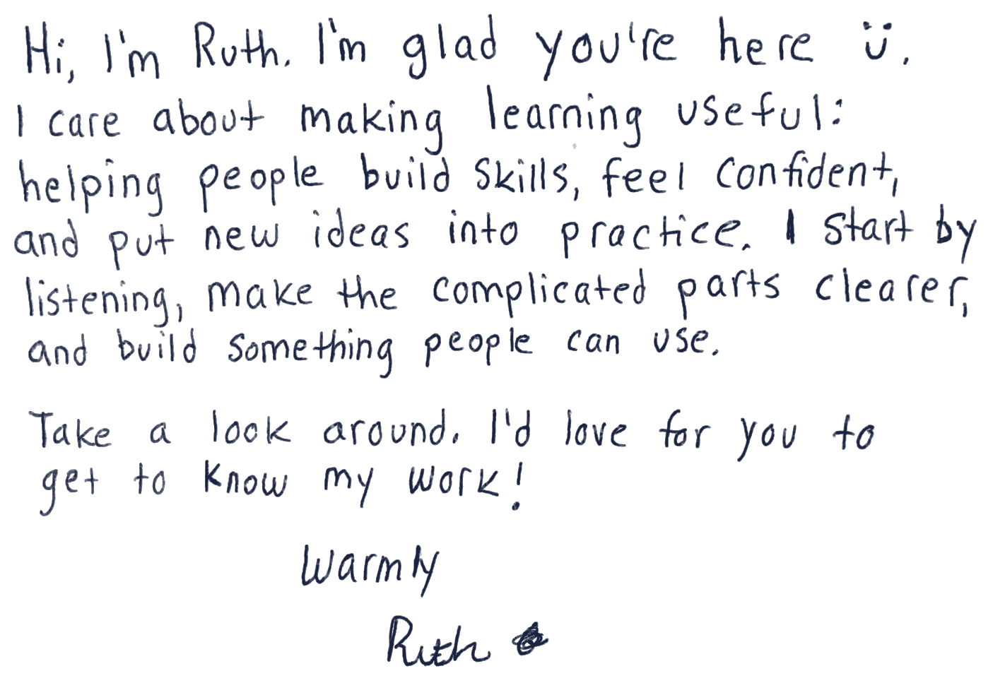 Hi, I’m Ruth. I’m glad you’re here. I care about making learning useful—helping people build skills, feel confident, and put new ideas into practice. I start by listening, make the complicated parts clearer, and build something people can use. Take a look around. I’d love for you to get to know my work. Warmly, Ruth